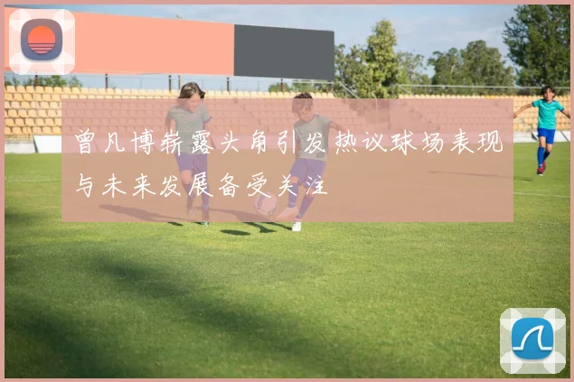 曾凡博崭露头角引发热议球场表现与未来发展备受关注