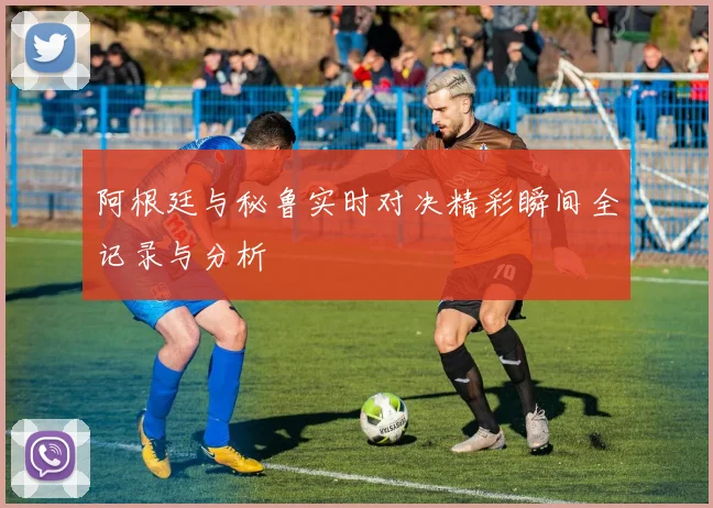 阿根廷与秘鲁实时对决精彩瞬间全记录与分析