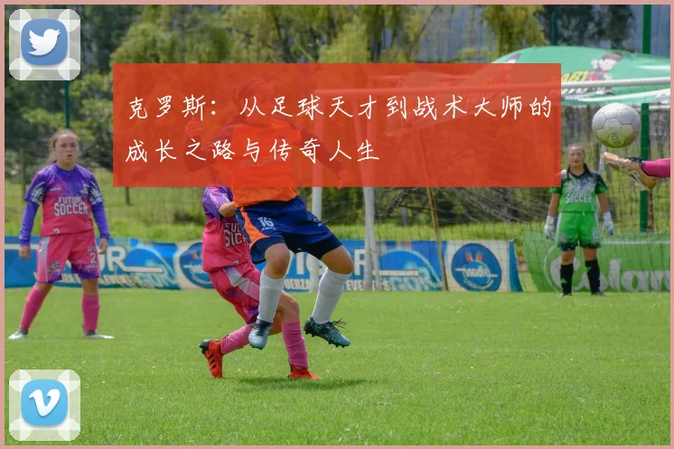 克罗斯：从足球天才到战术大师的成长之路与传奇人生
