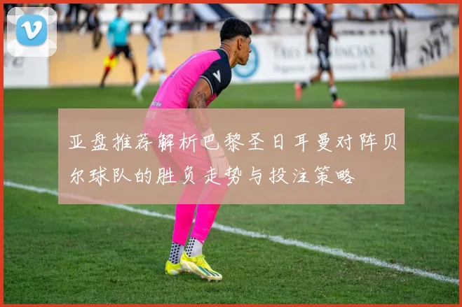 亚盘推荐解析巴黎圣日耳曼对阵贝尔球队的胜负走势与投注策略