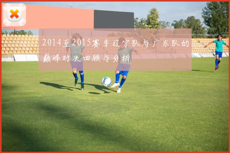 2014至2015赛季辽宁队与广东队的巅峰对决回顾与分析