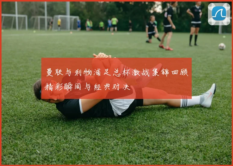 曼联与利物浦足总杯激战集锦回顾精彩瞬间与经典对决