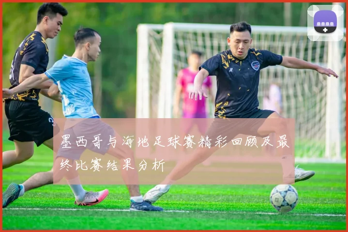 墨西哥与海地足球赛精彩回顾及最终比赛结果分析
