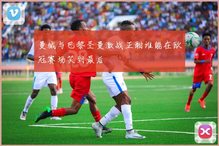 曼城与巴黎圣曼激战正酣谁能在欧冠赛场笑到最后