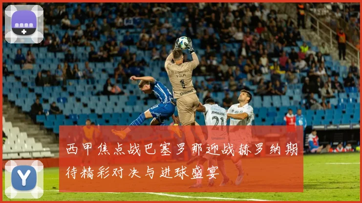 西甲焦点战巴塞罗那迎战赫罗纳期待精彩对决与进球盛宴