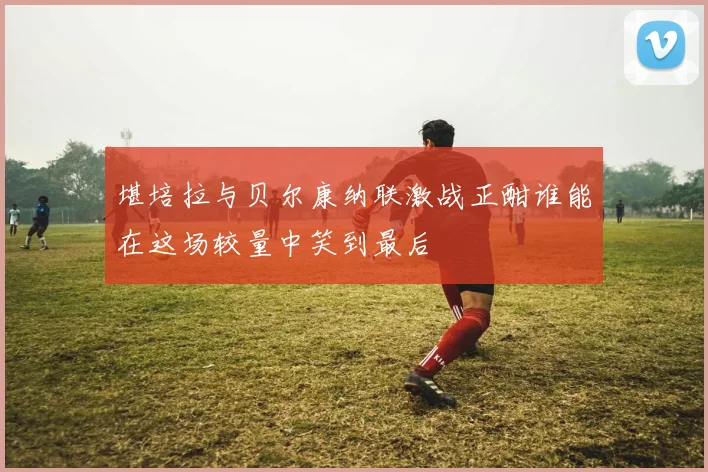 堪培拉与贝尔康纳联激战正酣谁能在这场较量中笑到最后