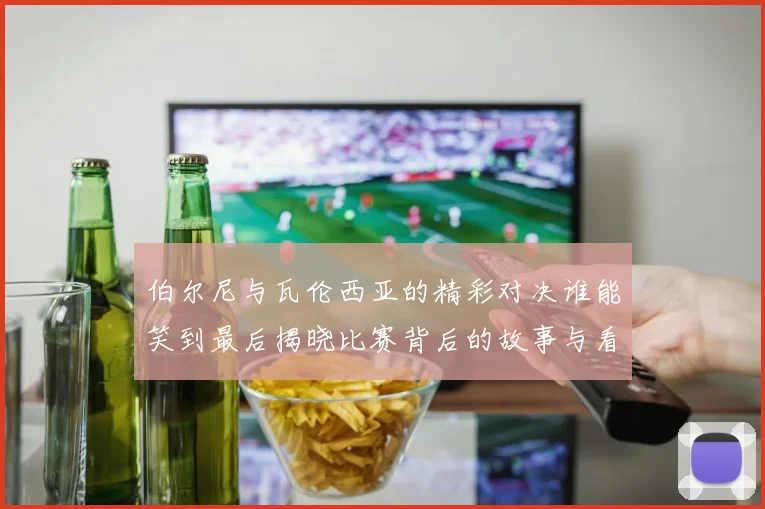 伯尔尼与瓦伦西亚的精彩对决谁能笑到最后揭晓比赛背后的故事与看点