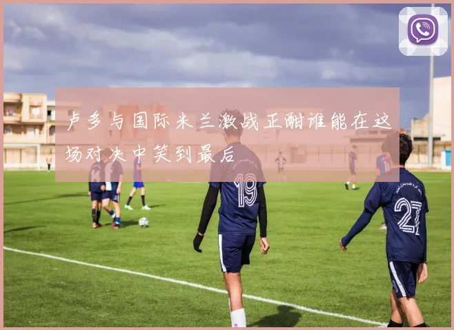 卢多与国际米兰激战正酣谁能在这场对决中笑到最后