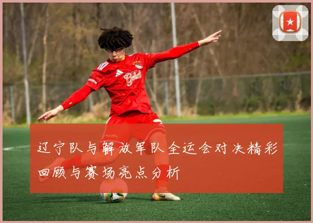 辽宁队与解放军队全运会对决精彩回顾与赛场亮点分析