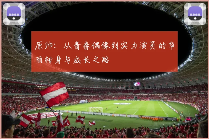 原帅：从青春偶像到实力演员的华丽转身与成长之路