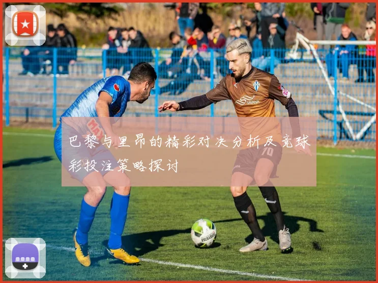 巴黎与里昂的精彩对决分析及竞球彩投注策略探讨