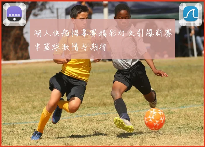 湖人快船揭幕赛精彩对决引爆新赛季篮球激情与期待