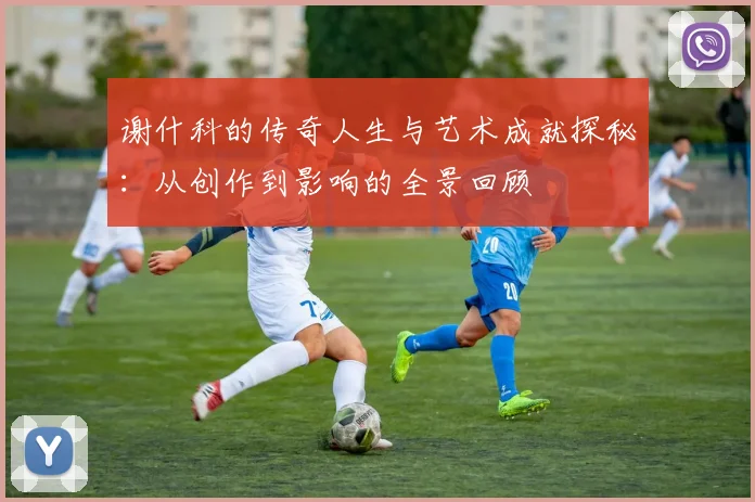 谢什科的传奇人生与艺术成就探秘：从创作到影响的全景回顾