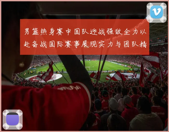 男篮热身赛中国队迎战强敌全力以赴备战国际赛事展现实力与团队精神