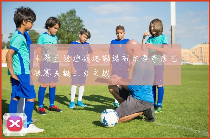 卡昂主场迎战格勒诺布尔争夺法乙联赛关键三分之战