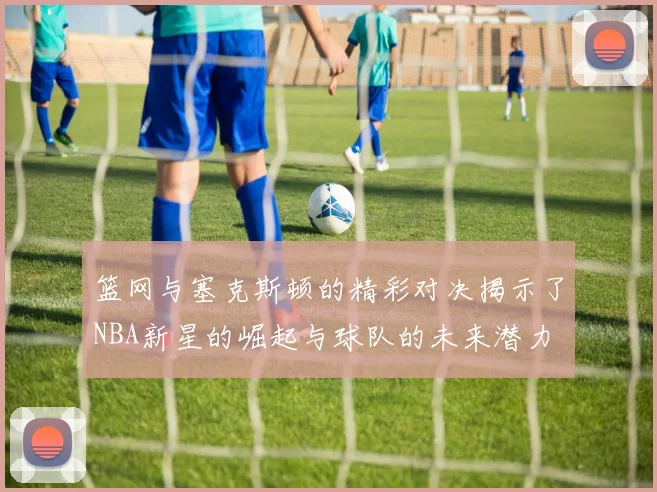 篮网与塞克斯顿的精彩对决揭示了NBA新星的崛起与球队的未来潜力
