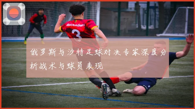 俄罗斯与沙特足球对决专家深度分析战术与球员表现