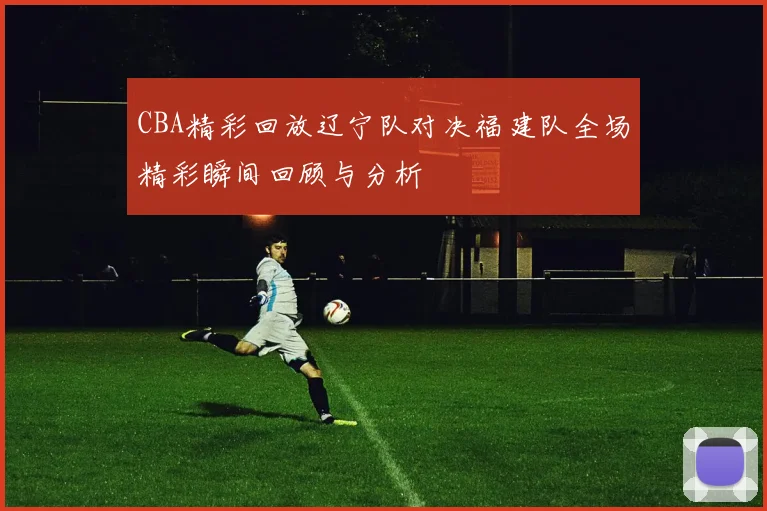 CBA精彩回放辽宁队对决福建队全场精彩瞬间回顾与分析