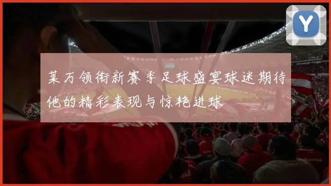莱万领衔新赛季足球盛宴球迷期待他的精彩表现与惊艳进球