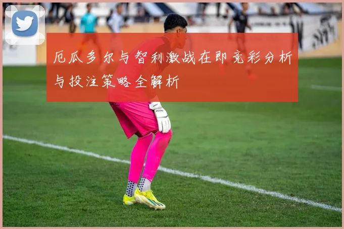 厄瓜多尔与智利激战在即竞彩分析与投注策略全解析