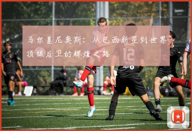 马尔基尼奥斯：从巴西新星到世界顶级后卫的辉煌之路