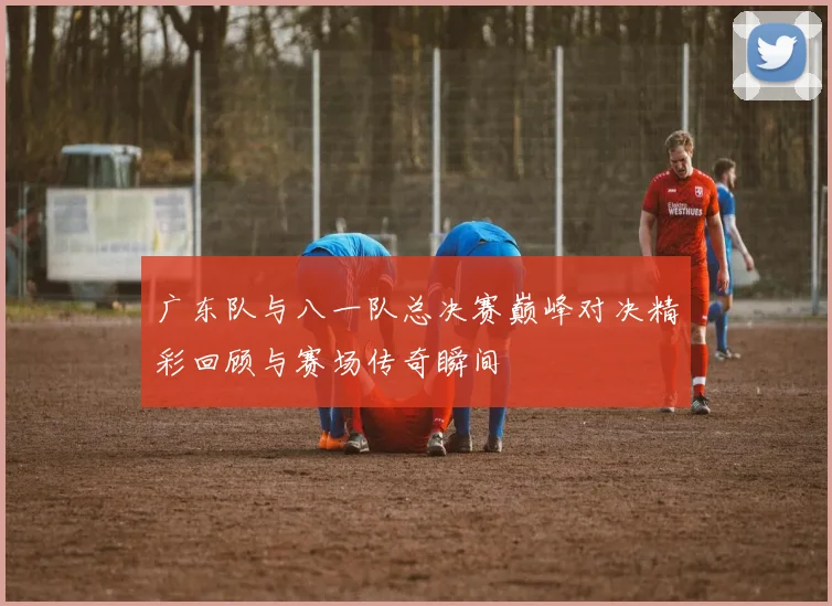 广东队与八一队总决赛巅峰对决精彩回顾与赛场传奇瞬间