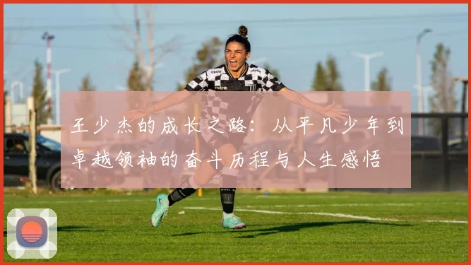 王少杰的成长之路：从平凡少年到卓越领袖的奋斗历程与人生感悟