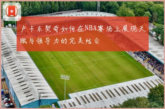 卢卡东契奇如何在NBA赛场上展现天赋与领导力的完美结合