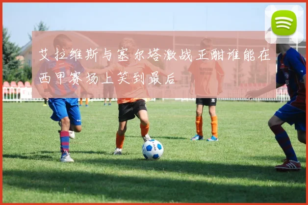 艾拉维斯与塞尔塔激战正酣谁能在西甲赛场上笑到最后