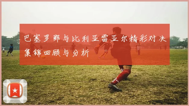 巴塞罗那与比利亚雷亚尔精彩对决集锦回顾与分析