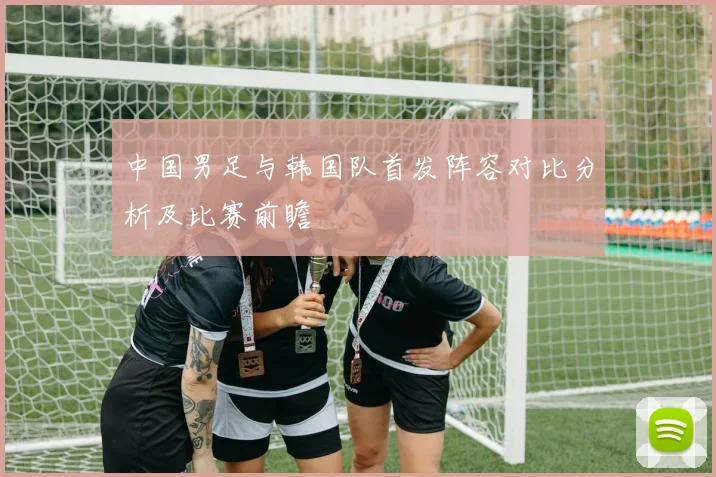 中国男足与韩国队首发阵容对比分析及比赛前瞻