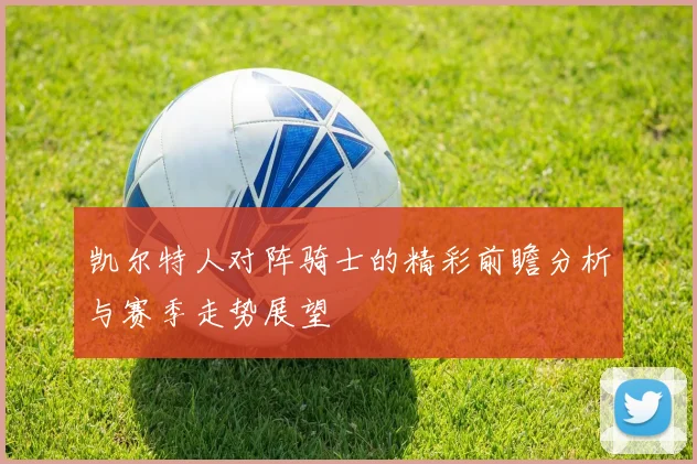 凯尔特人对阵骑士的精彩前瞻分析与赛季走势展望